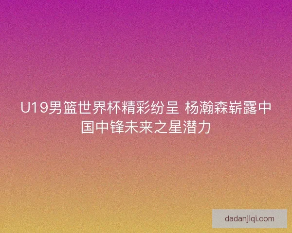 U19男篮世界杯精彩纷呈 杨瀚森崭露中国中锋未来之星潜力
