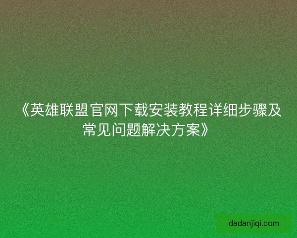 《英雄联盟官网下载安装教程详细步骤及常见问题解决方案》