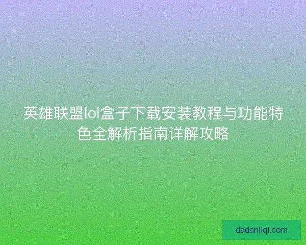 英雄联盟lol盒子下载安装教程与功能特色全解析指南详解攻略