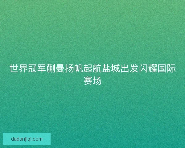 世界冠军蒯曼扬帆起航盐城出发闪耀国际赛场